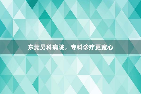 东莞男科病院，专科诊疗更宽心