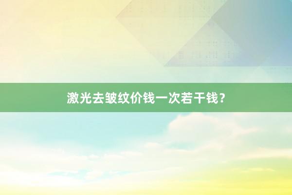 激光去皱纹价钱一次若干钱？