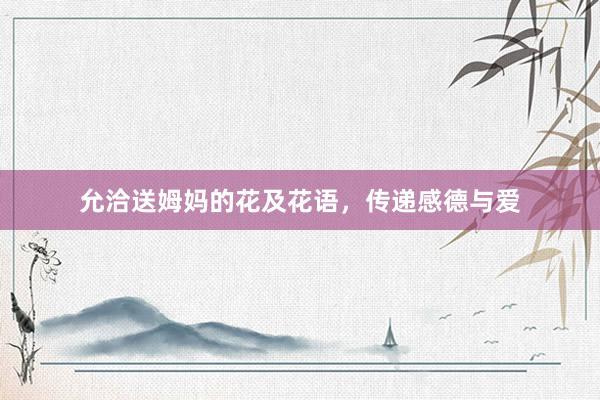 允洽送姆妈的花及花语，传递感德与爱