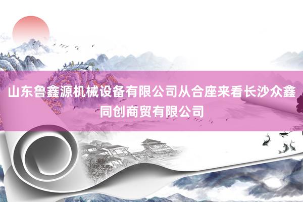 山东鲁鑫源机械设备有限公司从合座来看长沙众鑫同创商贸有限公司