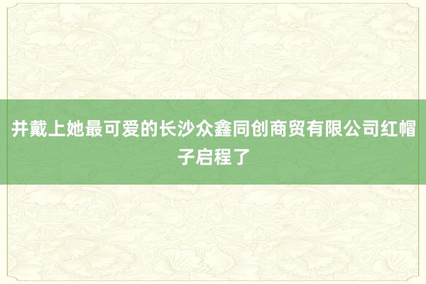 并戴上她最可爱的长沙众鑫同创商贸有限公司红帽子启程了