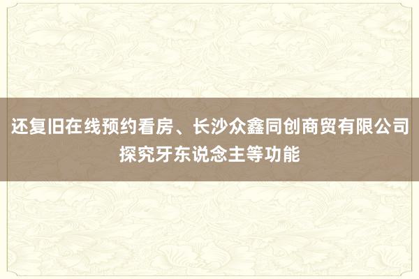 还复旧在线预约看房、长沙众鑫同创商贸有限公司探究牙东说念主等功能